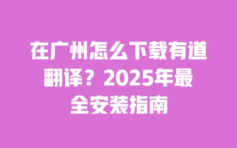 在广州怎么下载有道翻译?2025年最全安装指南 一