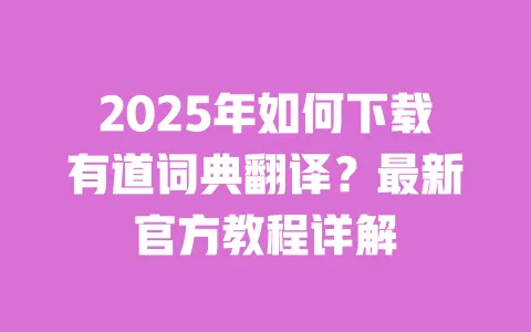 2025年如何下载有道词典翻译?最新官方教程详解 一