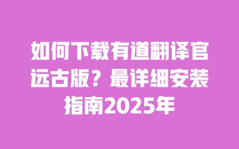如何下载有道翻译官远古版?最详细安装指南2025年 一